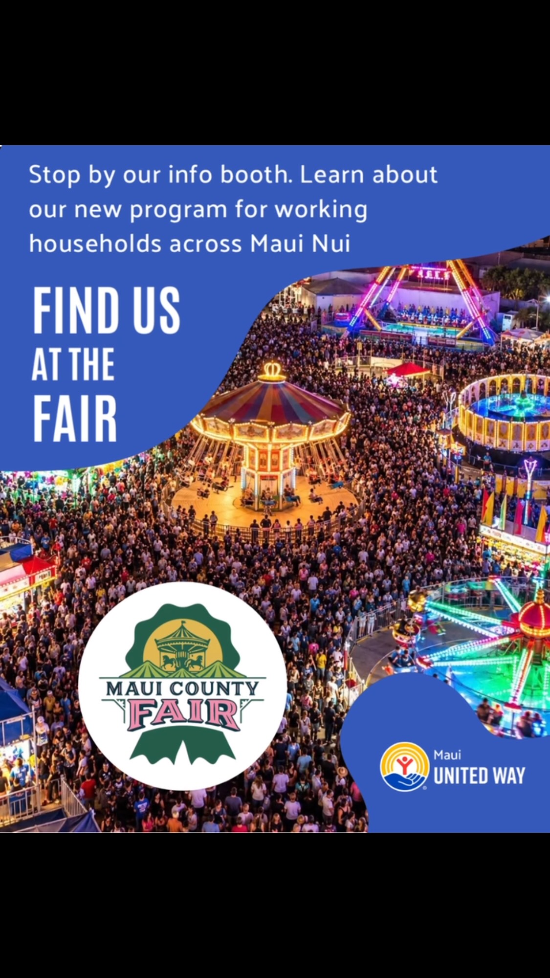 Something New Is Coming for Working Households. Find us this weekend @themauifair from October 1 to 4 and be among the first to learn more about an initiative we’re developing to support working households across Maui Nui.
Many local families are working hard yet still feeling the pressure of rising costs. We’re exploring a new way to help strengthen financial stability and connect households with resources that can make a meaningful difference.
Stop by our booth to learn more about what’s in the works.
We’ll be there at these times:
Thursday, Oct. 1: 5–9 pm
Friday, Oct. 2: 5–9 pm
Saturday, Oct. 3: 10 am –2 pm, 5-9pm
Sunday, Oct. 4: 10am-2pm, 5–9 pm